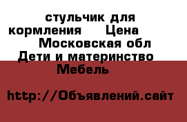  стульчик для кормления . › Цена ­ 1 500 - Московская обл. Дети и материнство » Мебель   